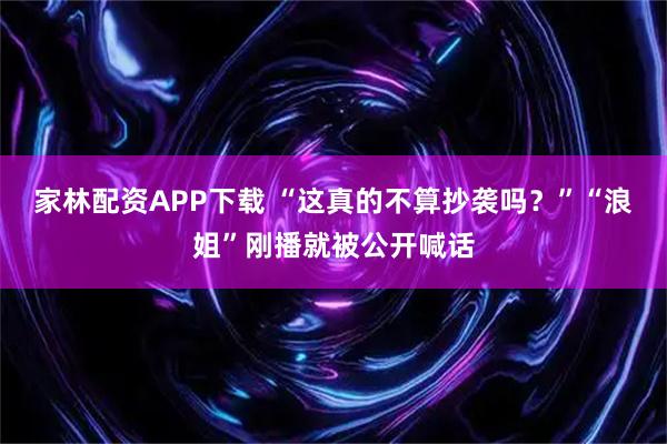 家林配资APP下载 “这真的不算抄袭吗？”“浪姐”刚播就被公开喊话