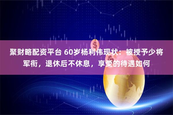 聚财略配资平台 60岁杨利伟现状：被授予少将军衔，退休后不休息，享受的待遇如何