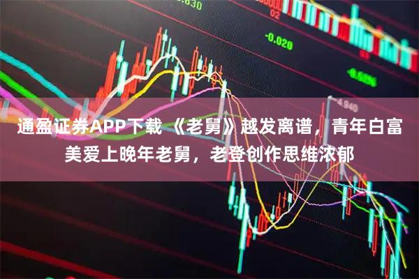 通盈证券APP下载 《老舅》越发离谱，青年白富美爱上晚年老舅，老登创作思维浓郁