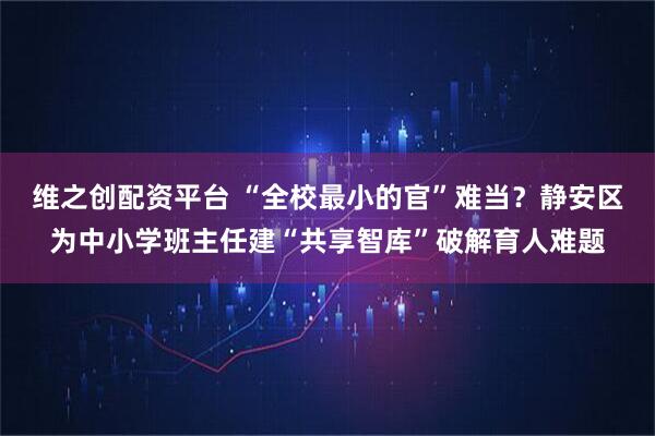 维之创配资平台 “全校最小的官”难当？静安区为中小学班主任建“共享智库”破解育人难题