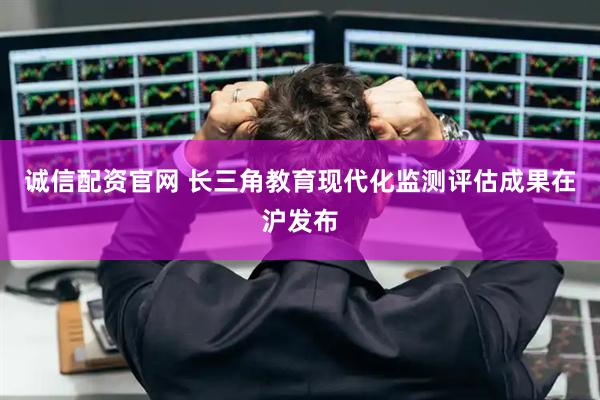 诚信配资官网 长三角教育现代化监测评估成果在沪发布