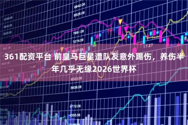 361配资平台 前皇马巨星遭队友意外踢伤，养伤半年几乎无缘2026世界杯