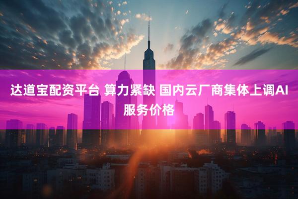 达道宝配资平台 算力紧缺 国内云厂商集体上调AI服务价格