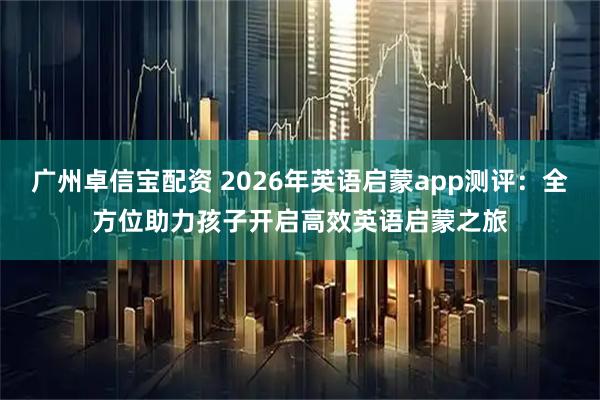 广州卓信宝配资 2026年英语启蒙app测评：全方位助力孩子开启高效英语启蒙之旅