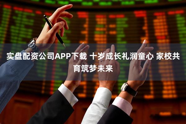 实盘配资公司APP下载 十岁成长礼润童心 家校共育筑梦未来