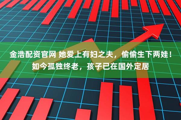金浩配资官网 她爱上有妇之夫，偷偷生下两娃！如今孤独终老，孩子已在国外定居