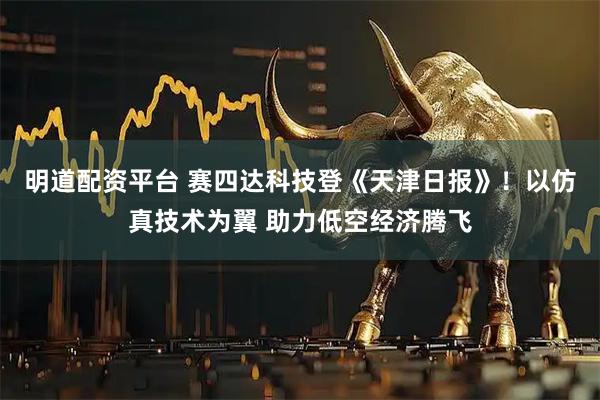 明道配资平台 赛四达科技登《天津日报》！以仿真技术为翼 助力低空经济腾飞