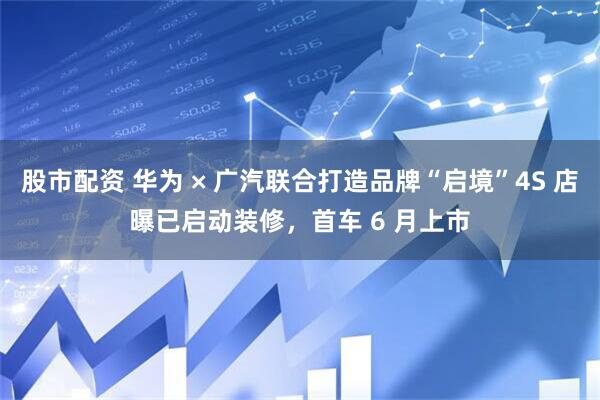 股市配资 华为 × 广汽联合打造品牌“启境”4S 店曝已启动装修，首车 6 月上市