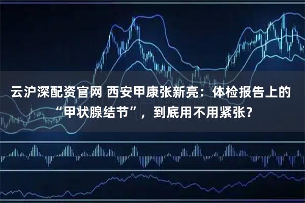 云沪深配资官网 西安甲康张新亮：体检报告上的 “甲状腺结节”，到底用不用紧张？