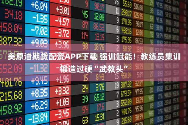 美原油期货配资APP下载 强训赋能！教练员集训锻造过硬“武教头”