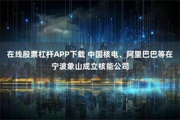 在线股票杠杆APP下载 中国核电、阿里巴巴等在宁波象山成立核能公司