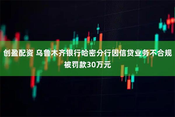 创盈配资 乌鲁木齐银行哈密分行因信贷业务不合规被罚款30万元
