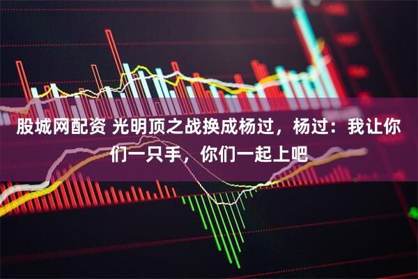 股城网配资 光明顶之战换成杨过，杨过：我让你们一只手，你们一起上吧