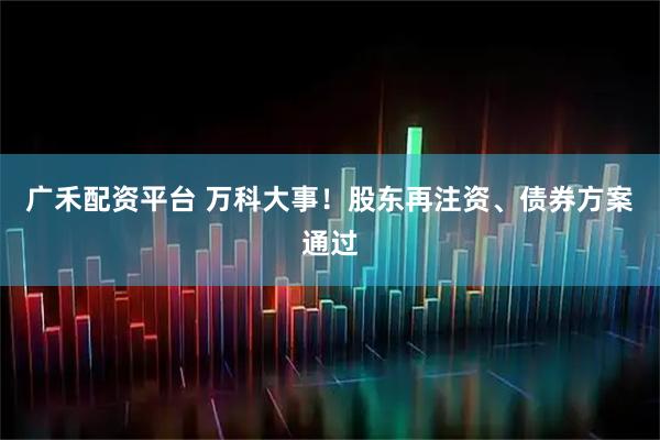 广禾配资平台 万科大事！股东再注资、债券方案通过
