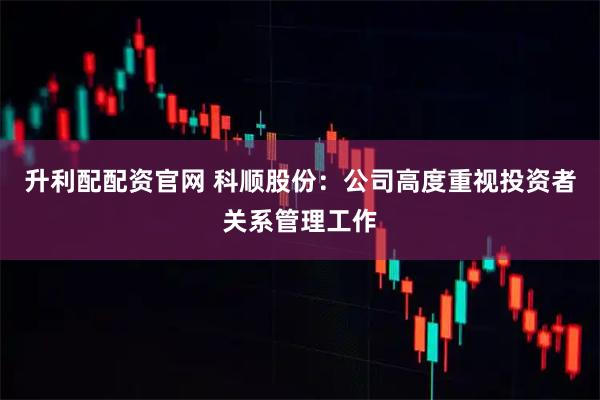 升利配配资官网 科顺股份：公司高度重视投资者关系管理工作