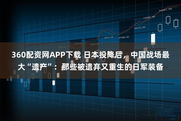 360配资网APP下载 日本投降后，中国战场最大“遗产”：那些被遗弃又重生的日军装备