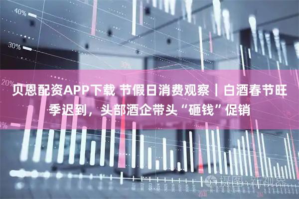 贝恩配资APP下载 节假日消费观察｜白酒春节旺季迟到，头部酒企带头“砸钱”促销