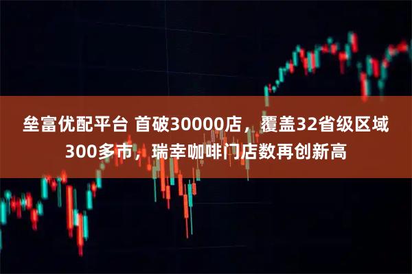 垒富优配平台 首破30000店，覆盖32省级区域300多市，瑞幸咖啡门店数再创新高