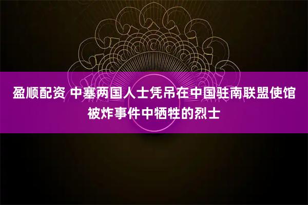 盈顺配资 中塞两国人士凭吊在中国驻南联盟使馆被炸事件中牺牲的烈士