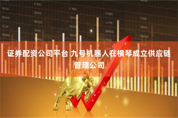 证券配资公司平台 九号机器人在横琴成立供应链管理公司